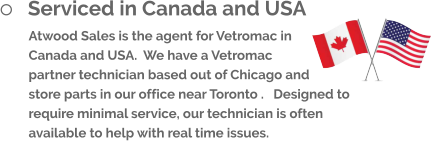 	Serviced in Canada and USA Atwood Sales is the agent for Vetromac in Canada and USA.  We have a Vetromac partner technician based out of Chicago and store parts in our office near Toronto .   Designed to require minimal service, our technician is often available to help with real time issues.